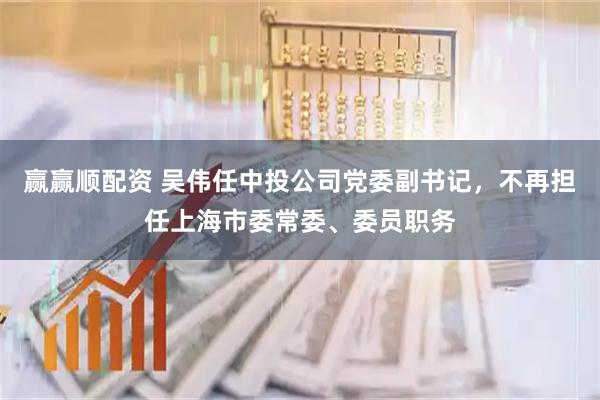 赢赢顺配资 吴伟任中投公司党委副书记，不再担任上海市委常委、委员职务